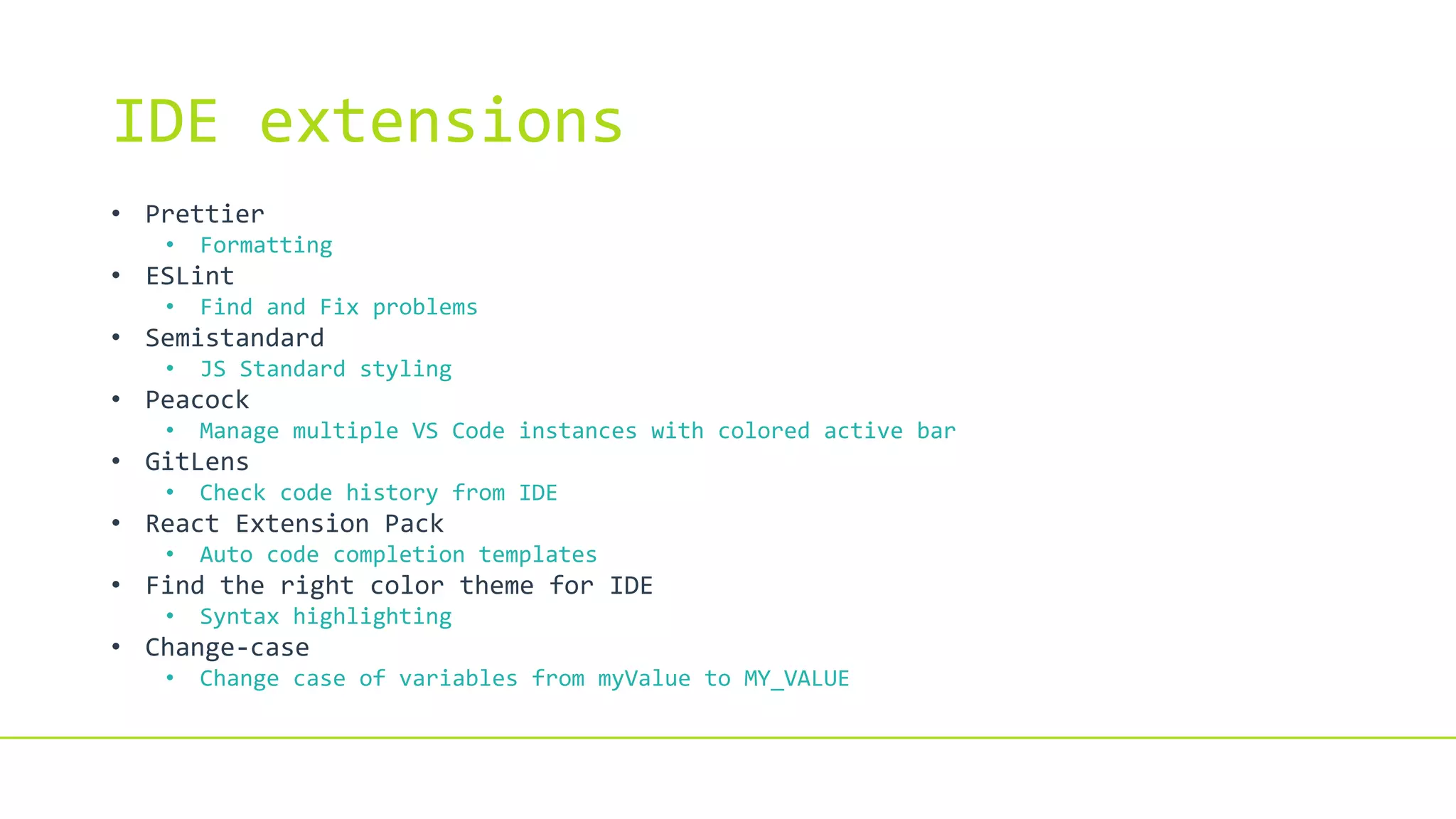 IDE extensions
• Prettier
• Formatting
• ESLint
• Find and Fix problems
• Semistandard
• JS Standard styling
• Peacock
• Manage multiple VS Code instances with colored active bar
• GitLens
• Check code history from IDE
• React Extension Pack
• Auto code completion templates
• Find the right color theme for IDE
• Syntax highlighting
• Change-case
• Change case of variables from myValue to MY_VALUE
 