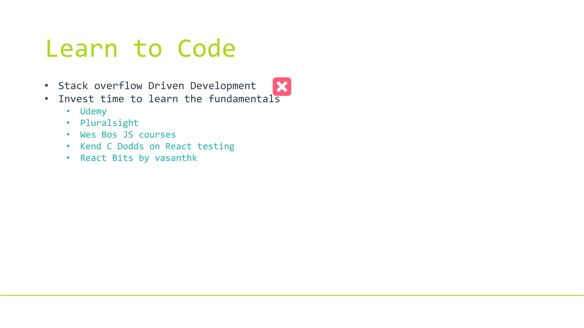 Learn to Code
• Stack overflow Driven Development
• Invest time to learn the fundamentals
• Udemy
• Pluralsight
• Wes Bos JS courses
• Kend C Dodds on React testing
• React Bits by vasanthk
 