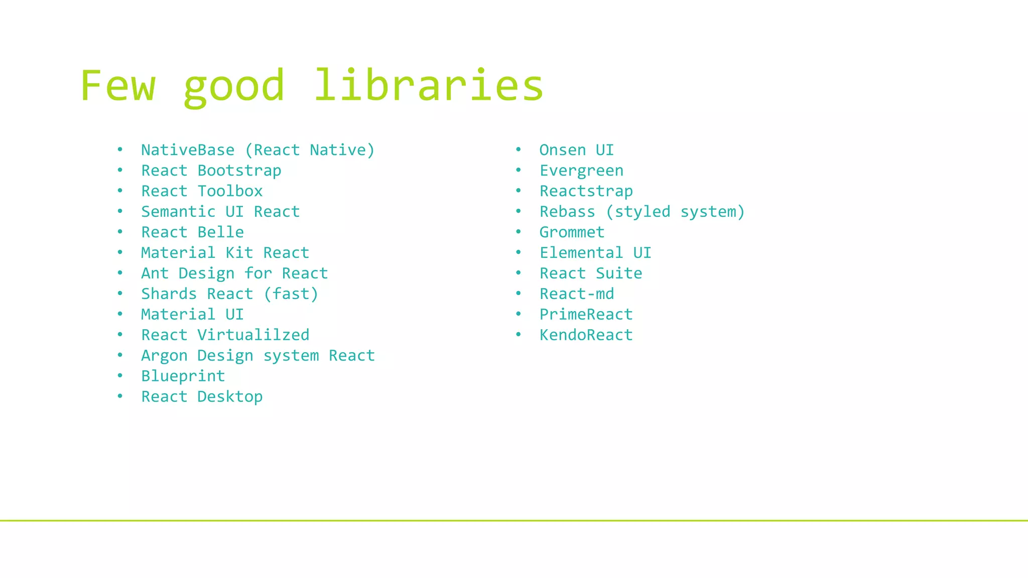 Few good libraries
• NativeBase (React Native)
• React Bootstrap
• React Toolbox
• Semantic UI React
• React Belle
• Material Kit React
• Ant Design for React
• Shards React (fast)
• Material UI
• React Virtualilzed
• Argon Design system React
• Blueprint
• React Desktop
• Onsen UI
• Evergreen
• Reactstrap
• Rebass (styled system)
• Grommet
• Elemental UI
• React Suite
• React-md
• PrimeReact
• KendoReact
 