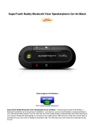 SuperTooth Buddy Bluetooth Visor Speakerphone Car kit-Black
Click Image for Full Reviews
Price: Click to check low price !!!
SuperTooth Buddy Bluetooth Visor Speakerphone Car kit-Black – Introducing the SuperTooth Buddy, a
Bluetooth hands-free car kit requiring no installation – just clip it on your sun visor! Buddy is compact yet feature
rich, with full automatic pairing. You can even use up to two mobile phones simultaneously–and when returning to
your vehicle, Buddy will automatically re-connect to your mobile phone. With 20 hours of talk time and 40 days of
stand-by time you can count on Buddy for important calls. You will enjoy echo and noise-free conversations due
to a po
 