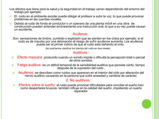 Los efectos que tiene para la salud y la seguridad en el trabajo varían dependiendo del entorno del
   trabajo por ejemplo:
 El ruido en el ambiente escolar puede obligar al profesor a subir la voz, lo que puede provocar
   problemas en las cuerdas vocales.
 Debido al ruido de fondo el conductor o un operario de una planta móvil en una obra de
   construcción pueden entender erróneamente una instrucción oral, lo que a su vez puede causar
   un accidente.
                                                     Acufenos
  Son sensaciones de timbre, zumbido o explosión que se sienten en los oídos por ejemplo: si el
     ruido es de impulso por una detonación el riesgo de sufrir acufenos aumenta. Los acufenos
                   puede ser el primer indicio de que el ruido esta dañando el oído.
                           Así podríamos clasificar los efectos del ruido en tres niveles:
                                               1.    Auditivos :
     Efecto mascara: producido cuando un sonido impide o dificulta la percepción total o parcial
                                           de otros sonidos.
     Fatiga auditiva: es un déficit temporal de la sensibilidad auditiva que persiste cierto. tiempo
                                  después de la supresión del ruido .
     Acufenos: se describen como ruidos que aparecen en el interior del oído por alteración del
           nervio auditivo causando en la persona que sufre ansiedad y cambios de carácter.
                                              2. No auditivos:
     Efectos sobre el sueño: el ruido puede provocar dificultades para conciliar el sueño,haci
        como despertares bruscos. también influye en la calidad del sueño ,impidiendo un sueño
                                              reparador.
 