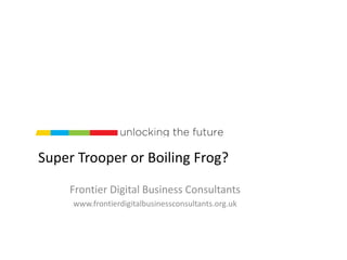 Super Trooper or Boiling Frog?
Frontier Digital Business Consultants
www.frontierdigitalbusinessconsultants.org.uk
 