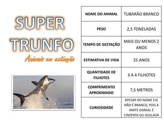 NOME DO ANIMAL      TUBARÃO BRANCO


                            PESO            2,5 TONELADAS

                                        MAIS OU MENOS 2
                      TEMPO DE GESTAÇÃO
                                             ANOS

Animais em extinção   ESTIMATIVA DE VIDA        25 ANOS

                       QUANTIDADE DE
                                             3 A 4 FILHOTES
                         FILHOTES

                        COMPRIMENTO
                                              7,5 METROS
                         APROXIMADO
                                           APESAR DO NOME ELE
                                           NÃO É BRANCO, POIS A
                        CURIOSIDADE
                                              PARTE DORSAL É
                                           CINZENTA OU AZULADA
 