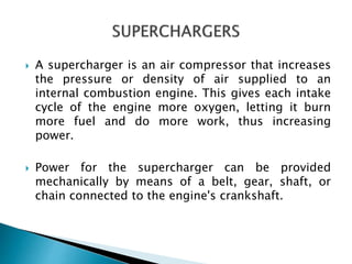  A supercharger is an air compressor that increases
the pressure or density of air supplied to an
internal combustion engine. This gives each intake
cycle of the engine more oxygen, letting it burn
more fuel and do more work, thus increasing
power.
 Power for the supercharger can be provided
mechanically by means of a belt, gear, shaft, or
chain connected to the engine's crankshaft.
 