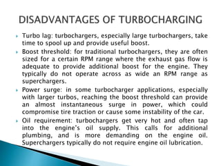  Turbo lag: turbochargers, especially large turbochargers, take
time to spool up and provide useful boost.
 Boost threshold: for traditional turbochargers, they are often
sized for a certain RPM range where the exhaust gas flow is
adequate to provide additional boost for the engine. They
typically do not operate across as wide an RPM range as
superchargers.
 Power surge: in some turbocharger applications, especially
with larger turbos, reaching the boost threshold can provide
an almost instantaneous surge in power, which could
compromise tire traction or cause some instability of the car.
 Oil requirement: turbochargers get very hot and often tap
into the engine’s oil supply. This calls for additional
plumbing, and is more demanding on the engine oil.
Superchargers typically do not require engine oil lubrication.
 