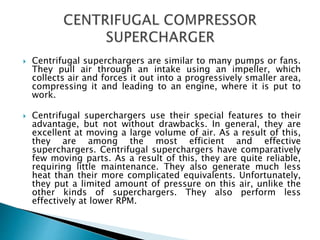  Centrifugal superchargers are similar to many pumps or fans.
They pull air through an intake using an impeller, which
collects air and forces it out into a progressively smaller area,
compressing it and leading to an engine, where it is put to
work.
 Centrifugal superchargers use their special features to their
advantage, but not without drawbacks. In general, they are
excellent at moving a large volume of air. As a result of this,
they are among the most efficient and effective
superchargers. Centrifugal superchargers have comparatively
few moving parts. As a result of this, they are quite reliable,
requiring little maintenance. They also generate much less
heat than their more complicated equivalents. Unfortunately,
they put a limited amount of pressure on this air, unlike the
other kinds of superchargers. They also perform less
effectively at lower RPM.
 