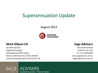 Superannuation Update
August 2013
Mark Gibson CA
CA SMSF Specialist
Registered Tax Agent
ASIC Registered SMSF Auditor
Director, Melmerby Pty Ltd AFSL 238 039
Authorised Representative ASIC No 291 756
Sage Advisers
801 Glenferrie Road
Hawthorn VIC 3122
Ph: +61 3 9818 8810
www.sageadvisers.com.au
mg@sageadvisers.com.au
 