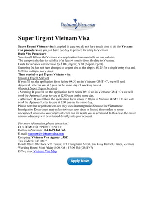 Super Urgent Vietnam Visa
Super Urgent Vietnam visa is applied in case you do not have much time to do the Vietnam
visa procedures or you just have one day to prepare for a trip to Vietnam.
Rush Visa Procedure:
You should fill out the Vietnam visa application form available on our website.
The passport also has its validity of at least 6 months from the date to Vietnam.
Costs for services will increase by $ 10 (Urgent), $ 30 (Super Urgent).
Stamping fee has not been changed to urgent visa at the airport. ($ 25 for a single-entry visa and
$ 50 for multiple-entry visa).
Time needed to get Urgent Vietnam visa:
8 hours ( Urgent Service)
If you fill out the application form before 08:30 am in Vietnam (GMT +7), we will send
Approval Letter to you at 6 p.m on the same day. (8 working hours).
4 hours ( Super Urgent Service)
- Morning: If you fill out the application form before 08:30 am in Vietnam (GMT +7), we will
send the Approval Letter to you at 12:00 a.m on the same day.
- Afternoon: If you fill out the application form before 2:30 pm in Vietnam (GMT +7), we will
send the Approval Letter to you at 6:00 pm on the same day.
Please note that urgent services are only used in emergencies because the Vietnamese
Immigration Department may refuse to issue your visas in limited time or due to some
unexpected situations, your approval letter can not reach you as promised. In this case, the entire
amount of money will be returned directly into your account.

For more information, please contact us!
CUSTOMER SUPPORT CENTER
Hotline in Vietnam: +84.1699.161.166
E-mail: support@vietnamsvisa.com
Company: Vietnam Visa Agency ., JSC
Tax Code: 0104310077
Head Office: 5th Floor, VPI Tower, 173 Trung Kinh Street, Cau Giay District, Hanoi, Vietnam
Working Hours: Mon-Friday 8:00 AM - 17:00 PM (GMT+7)
Office map: Vietnam Visa Map
 