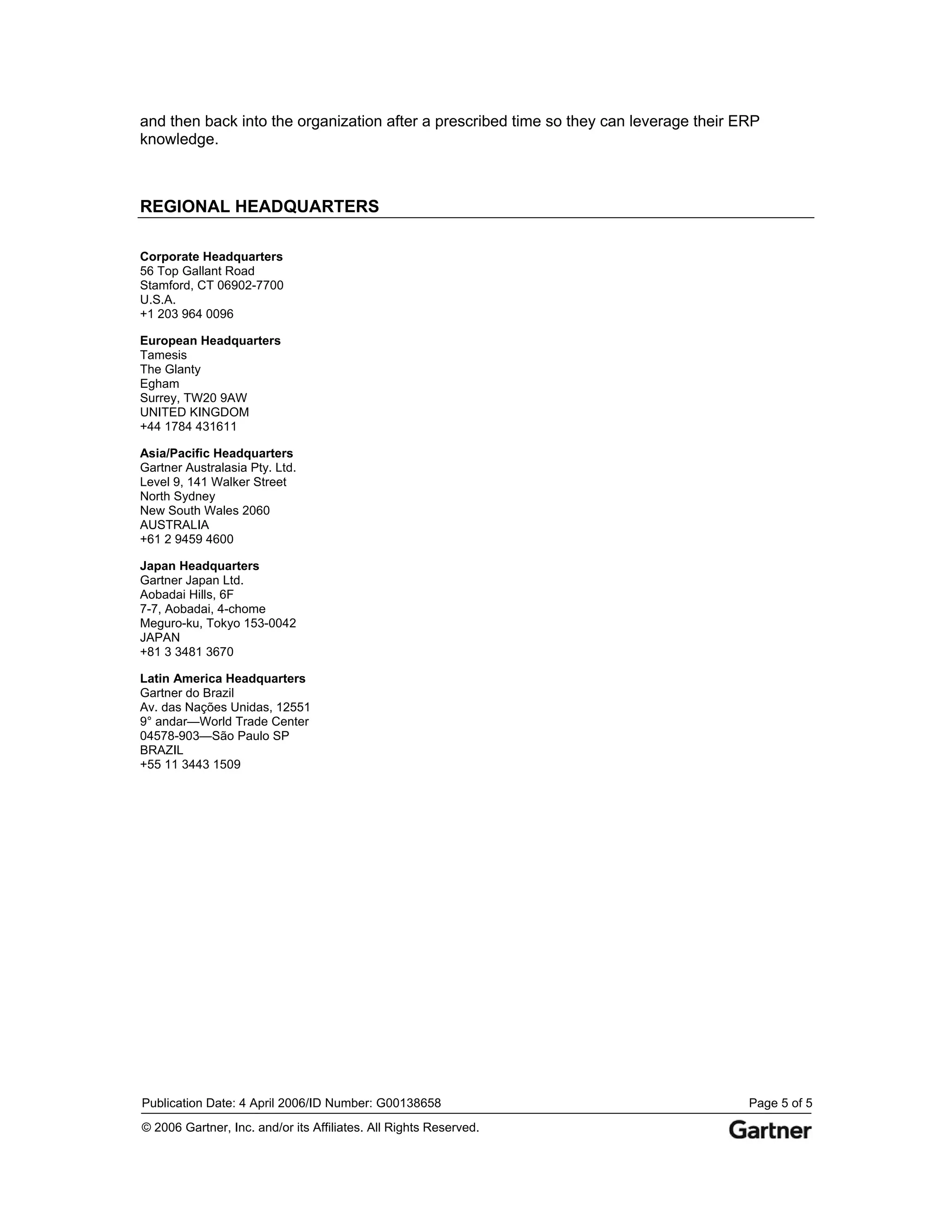 and then back into the organization after a prescribed time so they can leverage their ERP
knowledge.



REGIONAL HEADQUARTERS

Corporate Headquarters
56 Top Gallant Road
Stamford, CT 06902-7700
U.S.A.
+1 203 964 0096

European Headquarters
Tamesis
The Glanty
Egham
Surrey, TW20 9AW
UNITED KINGDOM
+44 1784 431611

Asia/Pacific Headquarters
Gartner Australasia Pty. Ltd.
Level 9, 141 Walker Street
North Sydney
New South Wales 2060
AUSTRALIA
+61 2 9459 4600

Japan Headquarters
Gartner Japan Ltd.
Aobadai Hills, 6F
7-7, Aobadai, 4-chome
Meguro-ku, Tokyo 153-0042
JAPAN
+81 3 3481 3670

Latin America Headquarters
Gartner do Brazil
Av. das Nações Unidas, 12551
9° andar—World Trade Center
04578-903—São Paulo SP
BRAZIL
+55 11 3443 1509




Publication Date: 4 April 2006/ID Number: G00138658                                     Page 5 of 5
© 2006 Gartner, Inc. and/or its Affiliates. All Rights Reserved.
 