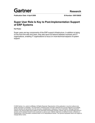 Research
Publication Date: 4 April 2006                                                              ID Number: G00138658



Super User Role Is Key to Post-Implementation Support
of ERP Systems
Pat Phelan

Super users are key components of the ERP support infrastructure. In addition to being
on the front line with end users, they also serve as liaisons between business and IT
organizations, enabling IT organizations to focus on more-technical aspects of system
support.




© 2006 Gartner, Inc. and/or its Affiliates. All Rights Reserved. Reproduction of this publication in any form without prior
written permission is forbidden. The information contained herein has been obtained from sources believed to be reliable.
Gartner disclaims all warranties as to the accuracy, completeness or adequacy of such information. Although Gartner's
research may discuss legal issues related to the information technology business, Gartner does not provide legal advice or
services and its research should not be construed or used as such. Gartner shall have no liability for errors, omissions or
inadequacies in the information contained herein or for interpretations thereof. The opinions expressed herein are subject to
change without notice.
 