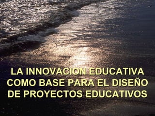 LA INNOVACION EDUCATIVALA INNOVACION EDUCATIVA
COMO BASE PARA EL DISEÑOCOMO BASE PARA EL DISEÑO
DE PROYECTOS EDUCATIVOSDE PROYECTOS EDUCATIVOS
 