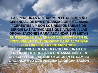 LAS PERSONAS QUE ASUMEN EL DESEMPEÑO
GERENCIAL DE UNA ORGANIZACION SE LLAMAN
“GERENTES”, Y SON LOS RESPONSABLES DE
DIRIGIR LAS ACTIVIDADES QUE AYUDAN A LAS
ORGANIZACIONES PARA ALCANZAR SUS METAS
EL GESTOR SE FIJA EN LOS OBJETIVOS Y EN EL
PRESUPUESTO DETERMINADO PARA ALCANZAR
LOS FINES DE LA ORGANIZACION.
EL LIDER SE CENTRA EN PROPORCIONAR UN
ENFOQUE FUTURO DE LA ORGANIZACION Y EN
OFRECER TECNICAS QUE OTORGUEN EL CAMBIO
ORGANIZATIVO QUE PRECISA LA ORGANIZACION
 