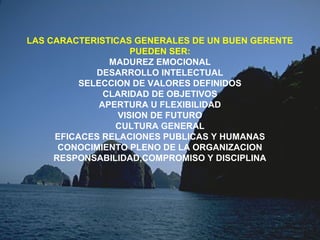 LAS CARACTERISTICAS GENERALES DE UN BUEN GERENTE
PUEDEN SER:
MADUREZ EMOCIONAL
DESARROLLO INTELECTUAL
SELECCION DE VALORES DEFINIDOS
CLARIDAD DE OBJETIVOS
APERTURA U FLEXIBILIDAD
VISION DE FUTURO
CULTURA GENERAL
EFICACES RELACIONES PUBLICAS Y HUMANAS
CONOCIMIENTO PLENO DE LA ORGANIZACION
RESPONSABILIDAD,COMPROMISO Y DISCIPLINA
 