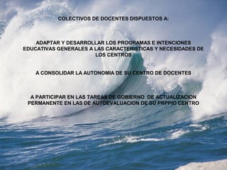 COLECTIVOS DE DOCENTES DISPUESTOS A:
ADAPTAR Y DESARROLLAR LOS PROGRAMAS E INTENCIONES
EDUCATIVAS GENERALES A LAS CARACTERISTICAS Y NECESIDADES DE
LOS CENTROS
A CONSOLIDAR LA AUTONOMIA DE SU CENTRO DE DOCENTES
A PARTICIPAR EN LAS TAREAS DE GOBIERNO DE ACTUALIZACION
PERMANENTE EN LAS DE AUTOEVALUACION DE SU PRPPIO CENTRO
 