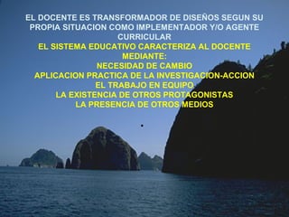 EL DOCENTE ES TRANSFORMADOR DE DISEÑOS SEGUN SU
PROPIA SITUACION COMO IMPLEMENTADOR Y/O AGENTE
CURRICULAR
EL SISTEMA EDUCATIVO CARACTERIZA AL DOCENTE
MEDIANTE:
NECESIDAD DE CAMBIO
APLICACION PRACTICA DE LA INVESTIGACION-ACCION
EL TRABAJO EN EQUIPO
LA EXISTENCIA DE OTROS PROTAGONISTAS
LA PRESENCIA DE OTROS MEDIOS
.
 