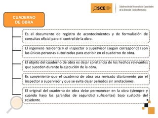 CUADERNO
DE OBRA
Es el documento de registro de acontecimientos y de formulación de
consultas oficial para el control de la obra.
El ingeniero residente y el inspector o supervisor (según corresponda) son
las únicas personas autorizadas para escribir en el cuaderno de obra.
El objeto del cuaderno de obra es dejar constancia de los hechos relevantes
que suceden durante la ejecución de la obra.
Es conveniente que el cuaderno de obra sea revisado diariamente por el
inspector o supervisor y que se evite dejar períodos sin anotaciones.
El original del cuaderno de obra debe permanecer en la obra (siempre y
cuando haya las garantías de seguridad suficientes) bajo custodia del
residente.
 