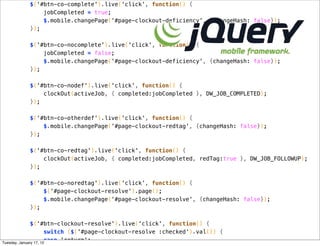 $('#btn-co-complete').live('click', function() {
             jobCompleted = true;
             $.mobile.changePage('#page-clockout-deficiency', {changeHash: false});
         });

         $('#btn-co-nocomplete').live('click', function() {
             jobCompleted = false;
             $.mobile.changePage('#page-clockout-deficiency', {changeHash: false});
         });

         $('#btn-co-nodef').live('click', function() {
             clockOut(activeJob, { completed:jobCompleted }, DW_JOB_COMPLETED);
         });

         $('#btn-co-otherdef').live('click', function() {
             $.mobile.changePage('#page-clockout-redtag', {changeHash: false});
         });

         $('#btn-co-redtag').live('click', function() {
             clockOut(activeJob, { completed:jobCompleted, redTag:true }, DW_JOB_FOLLOWUP);
         });

         $('#btn-co-noredtag').live('click', function() {
             $('#page-clockout-resolve').page();
             $.mobile.changePage('#page-clockout-resolve', {changeHash: false});
         });

               $('#btn-clockout-resolve').live('click', function() {
                       switch ($('#page-clockout-resolve :checked').val()) {
Tuesday, January 17, 12
                       case 'return':
 