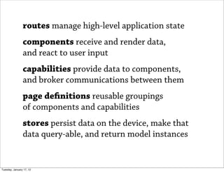 routes manage high-level application state
                components receive and render data,
                and react to user input
                capabilities provide data to components,
                and broker communications between them
                page de nitions reusable groupings
                of components and capabilities
                stores persist data on the device, make that
                data query-able, and return model instances


Tuesday, January 17, 12
 