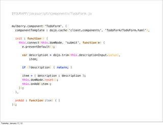 $YOURAPP/javascript/components/TodoForm.js


           mulberry.component('TodoForm', {
             componentTemplate : dojo.cache('client.components', 'TodoForm/TodoForm.haml'),

               init : function() {
                 this.connect(this.domNode, 'submit', function(e) {
                   e.preventDefault();

                      var description = dojo.trim(this.descriptionInput.value),
                          item;

                      if (!description) { return; }

                      item = { description : description };
                      this.domNode.reset();
                      this.onAdd(item);
                    });
               },

             onAdd : function(item) { }
           });




Tuesday, January 17, 12
 