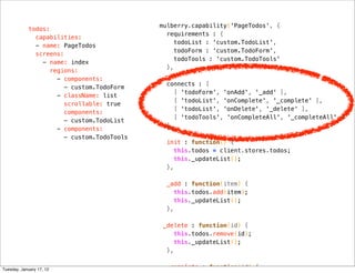 mulberry.capability('PageTodos', {
            todos:
                                              requirements : {
              capabilities:
                                                 todoList : 'custom.TodoList',
              - name: PageTodos
                                                 todoForm : 'custom.TodoForm',
              screens:
                                                 todoTools : 'custom.TodoTools'
                - name: index
                                              },
                  regions:
                    - components:
                                              connects : [
                       - custom.TodoForm
                                                 [ 'todoForm', 'onAdd', '_add' ],
                    - className: list
                                                 [ 'todoList', 'onComplete', '_complete' ],
                      scrollable: true
                                                 [ 'todoList', 'onDelete', '_delete' ],
                      components:
                                                 [ 'todoTools', 'onCompleteAll', '_completeAll' ]
                       - custom.TodoList
                                              ],
                    - components:
                       - custom.TodoTools
                                              init : function() {
                                                 this.todos = client.stores.todos;
                                                 this._updateList();
                                              },

                                              _add : function(item) {
                                                 this.todos.add(item);
                                                 this._updateList();
                                              },

                                             _delete : function(id) {
                                                 this.todos.remove(id);
                                                 this._updateList();
                                              },


Tuesday, January 17, 12                       _complete : function(id) {
 