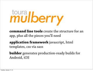 command line tools create the structure for an
                app, plus all the pieces you’ll need
                application framework javascript, html
                templates, css via sass
                builder generates production-ready builds for
                Android, iOS


Tuesday, January 17, 12
 