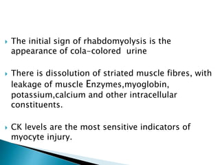  The initial sign of rhabdomyolysis is the
appearance of cola-colored urine
 There is dissolution of striated muscle fibres, with
leakage of muscle Enzymes,myoglobin,
potassium,calcium and other intracellular
constituents.
 CK levels are the most sensitive indicators of
myocyte injury.
 