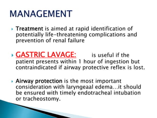  Treatment is aimed at rapid identification of
potentially life-threatening complications and
prevention of renal failure
 GASTRIC LAVAGE: is useful if the
patient presents within 1 hour of ingestion but
contraindicated if airway protective reflex is lost.
 Airway protection is the most important
consideration with laryngeaal edema…it should
be ensured with timely endotracheal intubation
or tracheostomy.
 