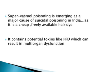  Super-vasmol poisoning is emerging as a
major cause of suicidal poisoning in India…as
it is a cheap ,freely available hair dye
 It contains potential toxins like PPD which can
result in multiorgan dysfunction
 