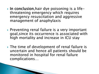  In conclusion,hair dye poisoning is a life-
threatening emergency which requires
emergency resuscitation and aggressive
management of anaphylaxis
 Preventing renal failure is a very important
goal,since its occurrence is associated with
high mortality and increase in ICU stay
 The time of development of renal failure is
uncertain and hence all patients should be
monitored in hospital for renal failure
complications…
 