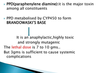  PPD(paraphenylene diamine):it is the major toxin
among all constituents
 PPD metabolised by CYP450 to form
BRANDOWASKI’S BASE
It is an anaphylactic,highly toxic
and strongly mutagenic
The lethal dose is 7 to 10 gms..
But 3gms is sufficient to cause systemic
complications
 
