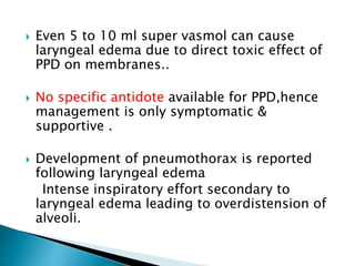  Even 5 to 10 ml super vasmol can cause
laryngeal edema due to direct toxic effect of
PPD on membranes..
 No specific antidote available for PPD,hence
management is only symptomatic &
supportive .
 Development of pneumothorax is reported
following laryngeal edema
Intense inspiratory effort secondary to
laryngeal edema leading to overdistension of
alveoli.
 