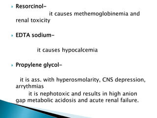  Resorcinol-
it causes methemoglobinemia and
renal toxicity
 EDTA sodium-
it causes hypocalcemia
 Propylene glycol-
it is ass. with hyperosmolarity, CNS depression,
arrythmias
it is nephotoxic and results in high anion
gap metabolic acidosis and acute renal failure.
 