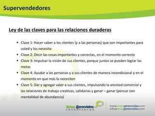 Supervendedores


 Ley de las claves para las relaciones duraderas

     Clave 1: Hacer saber a los clientes (y a las personas) que son importantes para
      usted y los necesita
     Clave 2: Decir las cosas importantes y correctas, en el momento correcto
     Clave 3: Impulsar la visión de sus clientes, porque juntos se pueden lograr las
      metas
     Clave 4: Ayudar a las personas y a sus clientes de manera incondicional y en el
      momento en que más lo necesiten
     Clave 5: Dar y agregar valor a sus clientes, impulsando la amistad comercial y
      las relaciones de trabajo creativas, solidarias y ganar – ganar (pensar con
      mentalidad de abundancia)
 
