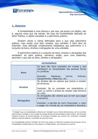 Resumo
Superveniências e Insubsistências
Prof. Jetro Coutinho
Prof. Jetro Coutinho www.estrategiaconcursos.com.br 2 de 8
G
1. Resumo
A Contabilidade é uma ciência e, por isso, ela possui um objeto, isto
é, alguma coisa que ela estuda. No caso da Contabilidade Aplicada ao
Setor Público, o objeto estudado é o patrimônio público.
Existem várias e várias definições para o que seja patrimônio
público, mas existe uma bem simples, que também é bem fácil de
entender. Esta definição simplesmente estabelece que patrimônio é o
conjunto de bens, direitos e obrigações de uma entidade.
O patrimônio público é o conjunto de bens, direitos e obrigações das
entidades1 do setor público. Vambora, então, para uma tabelinha,
aprender o que são os bens, direitos e obrigações.
PATRIMÔNIO
Bens
Os bens são itens avaliados em moeda e que
satisfaçam as necessidades das pessoas físicas
ou jurídicas.
Exemplo: Estoques, Carros, Imóveis,
Equipamentos, Máquinas, etc.
Direitos
Os direitos são os valores que temos a receber
de terceiros.
Exemplo: Se eu conceder um empréstimo a
você, eu tenho o direito de receber este dinheiro
de volta.
Obrigações
As obrigações são valores que se tem que pagar
a terceiros.
Exemplo: a parcela do carro financiado, o valor
a pagar em virtude de um empréstimo bancário,
1
“Entidade” aqui na Contabilidade é diferente de “Entidade” para o Direito Administrativo, ok? Lá no Direito
administrativo, entidade é uma unidade de atuação dotada de personalidade jurídica própria. São formadas
mediante processo de descentralização. As principais entidades que existem são: autarquias, fundações
públicas, empresas públicas e sociedades de economia mista.
Já a Contabilidade entende “Entidade” de forma mais ampla, se referindo a qualquer tipo de pessoa. Para a
Contabilidade, entidade pode ser uma empresa, um órgão público, uma autarquia ou o que for.
 