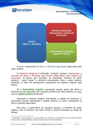 Resumo
Superveniências e Insubsistências
Prof. Jetro Coutinho
Prof. Jetro Coutinho www.estrategiaconcursos.com.br 4 de 8
G
O Ativo representa os Bens e Direitos que foram adquiridos pelo
setor público.
O Passivo Exigível é chamado “exigível” porque representa a
parcela de Bens e Direitos que foram adquiridos com capital de
terceiros. O banco, por exemplo, se emprestar dinheiro ao setor
público2, pode “exigir” o dinheiro emprestado. Para o setor público,
portanto, o valor do empréstimo representa um passivo exigível pelo
banco.
Já o Patrimônio Líquido representa aquela parte dos Bens e
Direitos que foi adquirida com o próprio dinheiro do setor público, ou seja,
com o capital próprio da família.
Enquanto o passivo exigível representa o capital de terceiros, o
patrimônio líquido representa o capital próprio e o ativo representa os
bens e direitos adquiridos.
Pois bem, o patrimônio de qualquer pessoa, e também do setor
público, não é imutável. Ele sofre várias e várias mudanças ao longo do
tempo.
2
Atualmente, muitos projetos no setor público são oriundos de empréstimos de dois grandes bancos
internacionais: o Banco Mundial e o Banco Interamericano de Desenvolvimento.
ATIVO
(Bens + Direitos)
PASSIVO EXIGÍVEL
(Obrigações, Capital de
terceiros)
PATRIMÔNIO LÍQUIDO
(Capital Próprio)
 