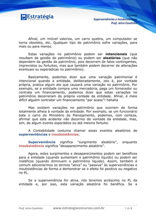 Resumo
Superveniências e Insubsistências
Prof. Jetro Coutinho
Prof. Jetro Coutinho www.estrategiaconcursos.com.br 5 de 8
G
Afinal, um imóvel valoriza, um carro quebra, um computador se
torna obsoleto, etc. Qualquer tipo de patrimônio sofre variações, para
mais ou para menos.
Estas variações no patrimônio podem ser intencionais (que
resultam da gestão do patrimônio) ou podem ser aleatórias (que não
dependem da gestão do patrimônio, pois decorrem de fatos contingentes,
imprevistos ou fortuitos, mas que também podem decorrer de alterações
eventuais ou esporádicas no patrimônio).
Basicamente, podemos dizer que uma variação patrimonial é
intencional quando a entidade, deliberadamente, isto é, por vontade
própria, pratica algum ato que causará uma variação no patrimônio. Por
exemplo, se a entidade compra uma mercadoria, paga um fornecedor ou
contrata um financiamento, podemos dizer que estas variações no
patrimônio decorreram da própria vontade da entidade. Afinal, é meio
difícil alguém contratar um financiamento “por acaso”! hahaha
Mas existem variações no patrimônio que ocorrem de forma
totalmente alheia à vontade da entidade. Por exemplo, se um funcionário
bate o carro do Ministério do Planejamento, podemos, com certeza,
afirmar que este acidente não decorreu da vontade da entidade, mas,
sim, de algum evento esporádico ou até mesmo fortuito.
A Contabilidade costuma chamar esses eventos aleatórios de
superveniências e insubsistências.
Superveniência significa “surgimento aleatório”, enquanto
insubsistência significa “desaparecimento aleatório”.
Agora, estes surgimentos e desaparecimentos podem ser benéficos
para a entidade (quando aumentam o patrimônio líquido) ou podem ser
maléficos (quando diminuem o patrimônio líquido). Assim, também é
comum adicionarmos os termos “ativa” ou “passiva” às superveniências e
insubsistências de forma a demonstrar se o efeito foi positivo ou negativo
no PL.
Se a superveniência for ativa, nós teremos acréscimo no PL da
entidade e, por isso, esta variação aleatória foi benéfica. Se a
 