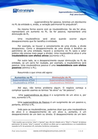 Resumo
Superveniências e Insubsistências
Prof. Jetro Coutinho
Prof. Jetro Coutinho www.estrategiaconcursos.com.br 6 de 8
G
superveniência for passiva, teremos um decréscimo
no PL da entidade e, então, a variação patrimonial foi prejudicial3.
Da mesma forma ocorre com as insubsistências. Se ela for ativa,
representará um aumento no PL. Se for passiva, representará uma
diminuição do PL.
Uma insubsistência será ativa quando ocorrer algum
desaparecimento que for benéfico à entidade.
Por exemplo, se houver o cancelamento de uma dívida, a dívida
desapareceu. Como o desaparecimento de uma dívida é benéfico ao
patrimônio de uma entidade, haverá o acréscimo no PL (pois o setor
público não precisa mais pagar a dívida). Uma insubsistência ativa é uma
insubsistência com efeitos ativos (aumenta o PL).
Por outro lado, se o desaparecimento causar diminuição no PL da
entidade, se um carro for roubado, por exemplo, a insubsistência será
passiva. Uma insubsistência passiva é uma insubsistência com efeitos
passivos (diminui o PL).
Resumindo o que vimos até agora:
Aumentos no PL Diminuição do PL
Superveniência ATIVA Superveniência PASSIVA
Insubsistência ATIVA Insubsistência PASSIVA
Até aqui, não temos problema algum. O negócio começa a
complicar quando usamos os termos “do ativo” ou “do passivo”.
Uma superveniência do Ativo é o surgimento de um ativo e, por
isso, aumenta o PL.
Uma superveniência do Passivo é um surgimento de um passivo e,
portanto, diminui o PL.
Indo para as insubsistências, podemos dizer que uma insubsistência
do ativo é o desaparecimento de um ativo e, portanto, é um
desaparecimento de um bem ou direito. O desaparecimento de um bem
3
Vale ressaltar que os termos “ativa” e “passiva” aqui, não tem relação com o “Ativo“ e “Passivo” do balanço
patrimonial. Os termos “ativa” e passiva” se referem ao efeito que as superveniências e as insubsistências
causarão no PL: Se aumentar o PL, será ativa. Se diminui, será passiva.
 