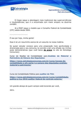 Resumo
Superveniências e Insubsistências
Prof. Jetro Coutinho
Prof. Jetro Coutinho www.estrategiaconcursos.com.br 8 de 8
G
O Cespe segue a abordagem mais tradicional das superverniências
e insubsistências, que é a encontrada com maior amparo na doutrina
contábil.
Já a ESAF segue o modelo que o Conselho Federal de Contabilidade
(CFC) adota desde 2004.
..............................
É isso por hoje, minha gente!
Esse é só um resuminho acerca de um assunto na nossa matéria.
Se quiser estudar conosco para uma preparação mais aprofundada e
direcionada para o seu concurso, te convido a dar uma olhada nas minhas
aulas demonstrativas (que você baixa de graça no site do Estratégia
Concursos):
Curso de Noções de Contabilidade para Analista de Material e
Patrimônio da Câmara dos Deputados:
https://www.estrategiaconcursos.com.br/curso/nocoes-de-
contabilidade-e-afo-parte-i-p-camara-dos-deputados-analista-
material-e-patrimonio/
Curso de Contabilidade Pública para auditor do TCU:
https://www.estrategiaconcursos.com.br/curso/contabilidade-
publica-p-tcu-2016-auditor-federal-de-controle-externo/
Um grande abraço de quem sempre está torcendo por você,
Jetro.
 