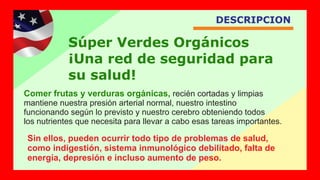 DESCRIPCION
Comer frutas y verduras orgánicas, recién cortadas y limpias
mantiene nuestra presión arterial normal, nuestro intestino
funcionando según lo previsto y nuestro cerebro obteniendo todos
los nutrientes que necesita para llevar a cabo esas tareas importantes.
Súper Verdes Orgánicos
¡Una red de seguridad para
su salud!
Sin ellos, pueden ocurrir todo tipo de problemas de salud,
como indigestión, sistema inmunológico debilitado, falta de
energía, depresión e incluso aumento de peso.
 
