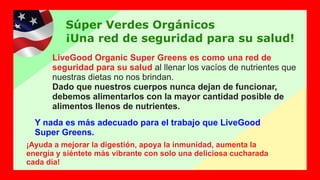 Súper Verdes Orgánicos
¡Una red de seguridad para su salud!
LiveGood Organic Super Greens es como una red de
seguridad para su salud al llenar los vacíos de nutrientes que
nuestras dietas no nos brindan.
Dado que nuestros cuerpos nunca dejan de funcionar,
debemos alimentarlos con la mayor cantidad posible de
alimentos llenos de nutrientes.
¡Ayuda a mejorar la digestión, apoya la inmunidad, aumenta la
energía y siéntete más vibrante con solo una deliciosa cucharada
cada día!
Y nada es más adecuado para el trabajo que LiveGood
Super Greens.
 
