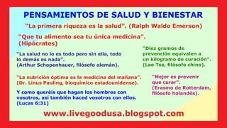 “La nutrición óptima es la medicina del mañana”.
(Dr. Linus Pauling, bioquímico estadounidense).
Y como queréis que hagan los hombres con
vosotros, así también haced vosotros con ellos.
(Lucas 6:31)
PENSAMIENTOS DE SALUD Y BIENESTAR
“La primera riqueza es la salud”. (Ralph Waldo Emerson)
“Que tu alimento sea tu única medicina”.
(Hipócrates)
“Diez gramos de
prevención equivalen a
un kilogramo de curación”.
(Lao Tse, ﬁlósofo chino).
“La salud no lo es todo pero sin ella, todo
lo demás es nada”.
(Arthur Schopenhauer, ﬁlósofo alemán).
“Mejor es prevenir
que curar”.
(Erasmo de Rotterdam,
ﬁlósofo holandés).
www.livegoodusa.blogspot.com
 