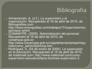  Armandurain, A. (s.f.). La supervisión y la
  organización. Recuperado el 16 de abril de 2010, de
  Monografías.com:
  http://www.monografias.com/trabajos17/supervision/su
  pervision.shtml
 CONAMYPE. (2005). Administración del personal.
  Recuperado el 16 de abril de 2010, de
  conamype.gob.sv:
  http://www.conamype.gob.sv/cajadeherramientas/mipy
  mes/como_admin/admonp.htm
 Rodríguez, A. (04 de enero de 2005). La supervisión
  en la educación. Recuperado el 16 de abril de 2010,
  de mailxmail.com: http://www.mailxmail.com/curso-
  supervision-educativa/tipos-factores-supervision-2
 