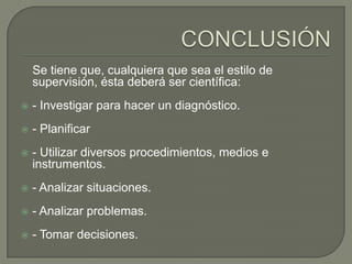 Se tiene que, cualquiera que sea el estilo de
    supervisión, ésta deberá ser científica:
   - Investigar para hacer un diagnóstico.
   - Planificar
   - Utilizar diversos procedimientos, medios e
    instrumentos.
   - Analizar situaciones.
   - Analizar problemas.
   - Tomar decisiones.
 