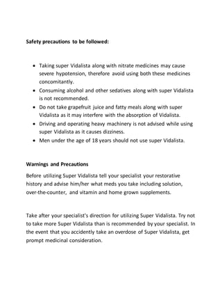 Safety precautions to be followed:
 Taking super Vidalista along with nitrate medicines may cause
severe hypotension, therefore avoid using both these medicines
concomitantly.
 Consuming alcohol and other sedatives along with super Vidalista
is not recommended.
 Do not take grapefruit juice and fatty meals along with super
Vidalista as it may interfere with the absorption of Vidalista.
 Driving and operating heavy machinery is not advised while using
super Vidalista as it causes dizziness.
 Men under the age of 18 years should not use super Vidalista.
Warnings and Precautions
Before utilizing Super Vidalista tell your specialist your restorative
history and advise him/her what meds you take including solution,
over-the-counter, and vitamin and home grown supplements.
Take after your specialist's direction for utilizing Super Vidalista. Try not
to take more Super Vidalista than is recommended by your specialist. In
the event that you accidently take an overdose of Super Vidalista, get
prompt medicinal consideration.
 