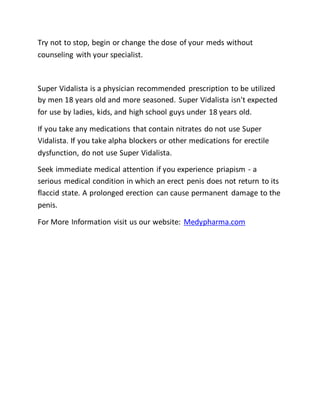 Try not to stop, begin or change the dose of your meds without
counseling with your specialist.
Super Vidalista is a physician recommended prescription to be utilized
by men 18 years old and more seasoned. Super Vidalista isn't expected
for use by ladies, kids, and high school guys under 18 years old.
If you take any medications that contain nitrates do not use Super
Vidalista. If you take alpha blockers or other medications for erectile
dysfunction, do not use Super Vidalista.
Seek immediate medical attention if you experience priapism - a
serious medical condition in which an erect penis does not return to its
flaccid state. A prolonged erection can cause permanent damage to the
penis.
For More Information visit us our website: Medypharma.com
 