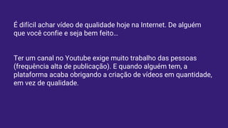 É difícil achar vídeo de qualidade hoje na Internet. De alguém
que você confie e seja bem feito…
Ter um canal no Youtube exige muito trabalho das pessoas
(frequência alta de publicação). E quando alguém tem, a
plataforma acaba obrigando a criação de vídeos em quantidade,
em vez de qualidade.
 