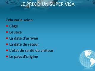 LE PRIX D’UN SUPER VISA
Cela varie selon:
● L’âge
● Le sexe
● La date d’arrivée
● La date de retour
● L’état de santé du visiteur
● Le pays d’origine

 
