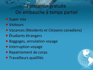 Formation gratuite
On embauche à temps partiel
● Super visa
● Visiteurs
● Vacances (Résidents et Citoyens canadiens)
● Étudiants étrangers
● Baggages, annulation voyage
● Interruption voyage
● Rapatriement de corps
● Travailleurs qualifiés

 