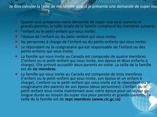 Je dois calculer la taille de ma famille quand je présente une demande de super visa
● Quand vous présentez votre demande de super visa pour parents et
grands-parents, la taille totale de la famille comprend les membres suivants
● l’enfant ou le petit–enfant qui vous invite;
● l’époux de l’enfant ou du petit–enfant qui vous invite;
● les personnes à charge de l’enfant ou du petits-enfants qui vous invite;
● Le répondant ou le cosignataire qui est responsable de l’enfant ou des
petits-enfants qui vous invite;
● La famille qui vous invite au Canada est composée de quatre membres
(l’enfant ou le petit–enfant qui vous invite, son époux et deux enfants à
charge). Elle prévoit accueillir deux parents en visite. La taille de la famille
est de six membres.
● La famille qui vous invite au Canada est composée de trois membres
(l’enfant ou le petit–enfant qui vous invite, son époux et un enfant à
charge). L’enfant ou le petit–enfant qui vous invite est le répondant ou le
cosignataire des parents de son époux (deux personnes). L’enfant ou le
petit–enfant vous invite maintenant avec votre époux pour un séjour de
longue durée au moyen du super visa pour parents et grands–parents. La
taille de la famille est de sept membres (www.cic.gc.ca)

 