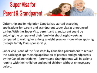 Citizenship and Immigration Canada has started accepting
applications for parent and grandparent super visa as announced
earlier. With the Super Visa, parent and grandparent could be
enjoying the company of their family in about eight weeks as
compared to waiting for as long as eight years or more when applying
through Family Class sponsorship.

Super visa is one of the first steps by Canadian government to reduce
the backlog of sponsorship application of parents and grandparents
by the Canadian residents. Parents and Grandparents will be able to
reunite with their children and grand children without unnecessary
delays.
 